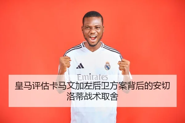 皇马评估卡马文加左后卫方案背后的安切洛蒂战术取舍